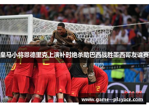 皇马小将恩德里克上演补时绝杀助巴西战胜墨西哥友谊赛