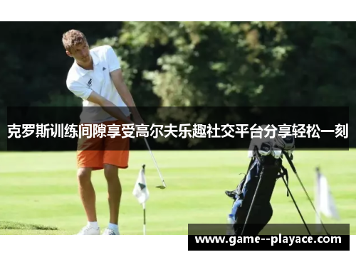 克罗斯训练间隙享受高尔夫乐趣社交平台分享轻松一刻