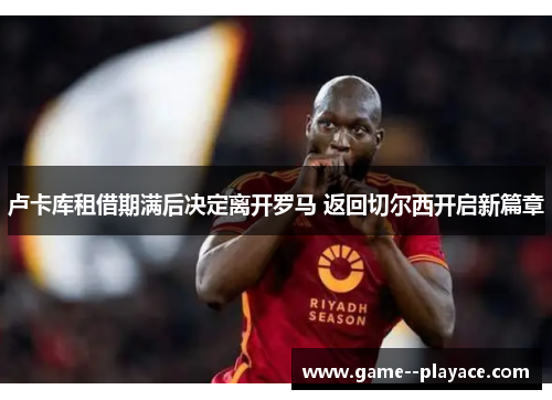 卢卡库租借期满后决定离开罗马 返回切尔西开启新篇章 卢卡库租借期满后决定离开罗马 返回切尔西开启新篇章