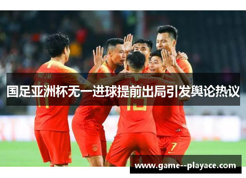 国足亚洲杯无一进球提前出局引发舆论热议 国足亚洲杯无一进球提前出局引发舆论热议