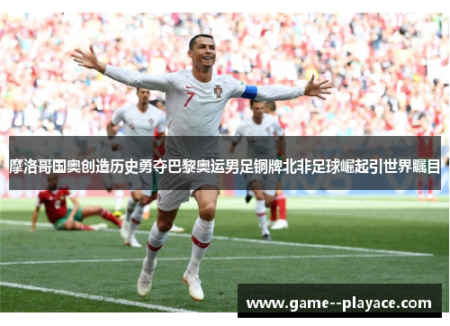摩洛哥国奥创造历史勇夺巴黎奥运男足铜牌北非足球崛起引世界瞩目