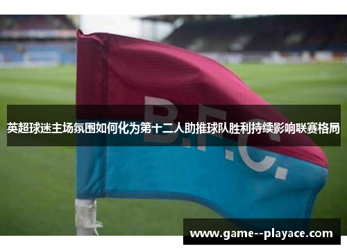 英超球迷主场氛围如何化为第十二人助推球队胜利持续影响联赛格局 英超球迷主场氛围如何化为第十二人助推球队胜利持续影响联赛格局