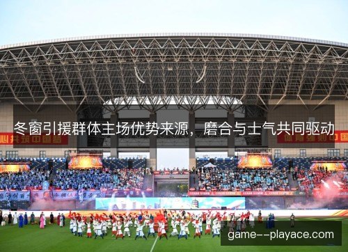 冬窗引援群体主场优势来源,磨合与士气共同驱动 冬窗引援群体主场优势来源,磨合与士气共同驱动